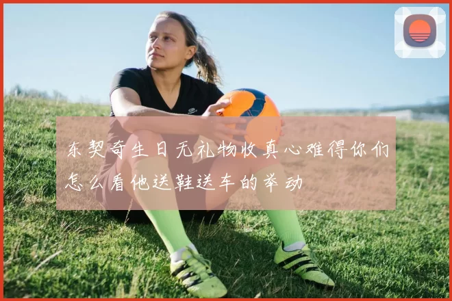东契奇生日无礼物收真心难得你们怎么看他送鞋送车的举动