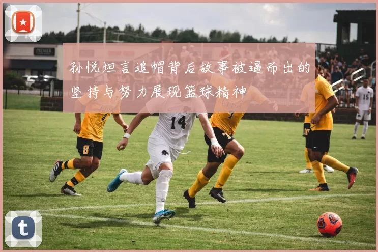孙悦坦言追帽背后故事被逼而出的坚持与努力展现篮球精神