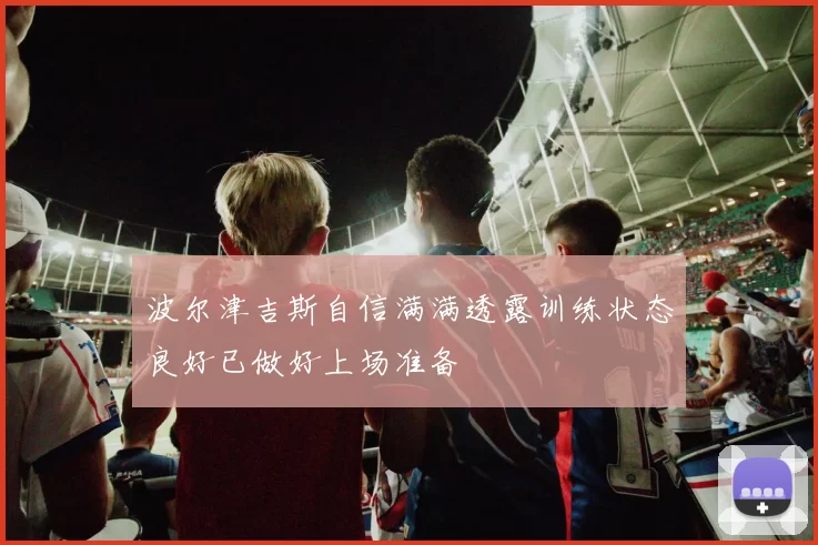 波尔津吉斯自信满满透露训练状态良好已做好上场准备