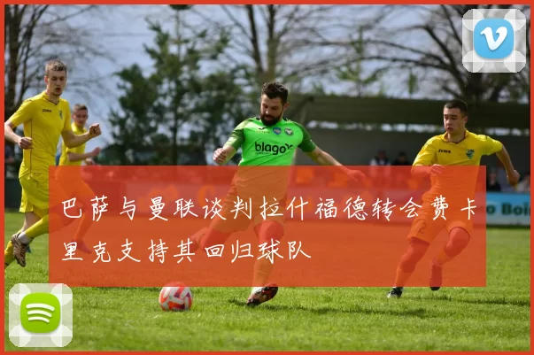 巴萨与曼联谈判拉什福德转会费卡里克支持其回归球队