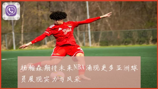 杨瀚森期待未来NBA涌现更多亚洲球员展现实力与风采