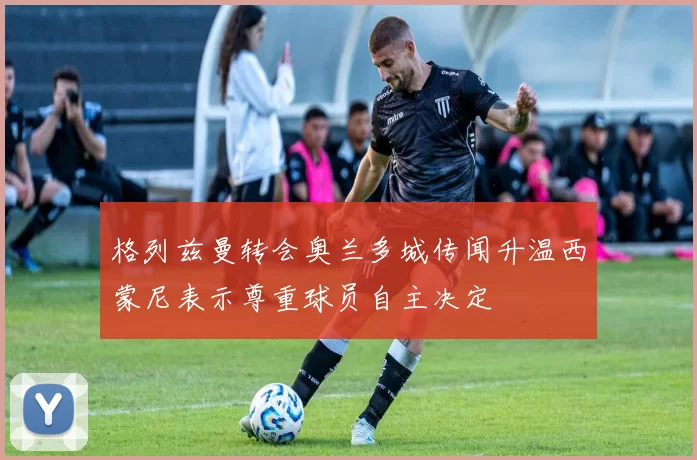 格列兹曼转会奥兰多城传闻升温西蒙尼表示尊重球员自主决定