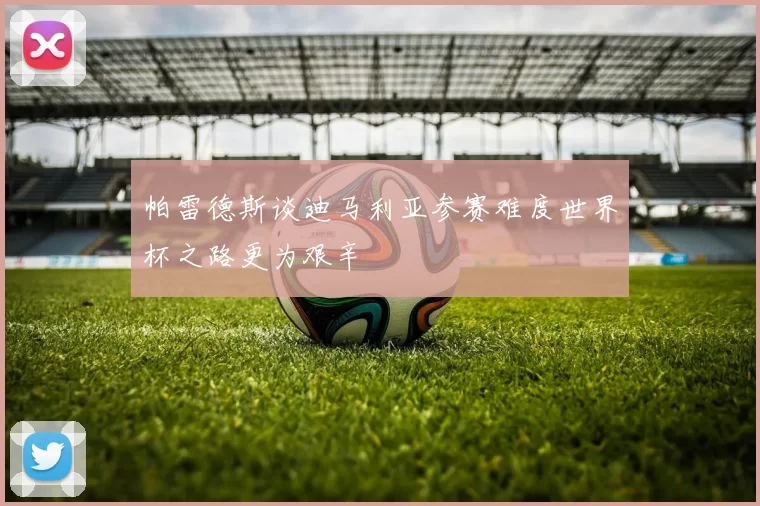 帕雷德斯谈迪马利亚参赛难度世界杯之路更为艰辛