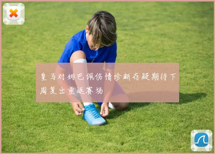 皇马对姆巴佩伤情诊断存疑期待下周复出重返赛场