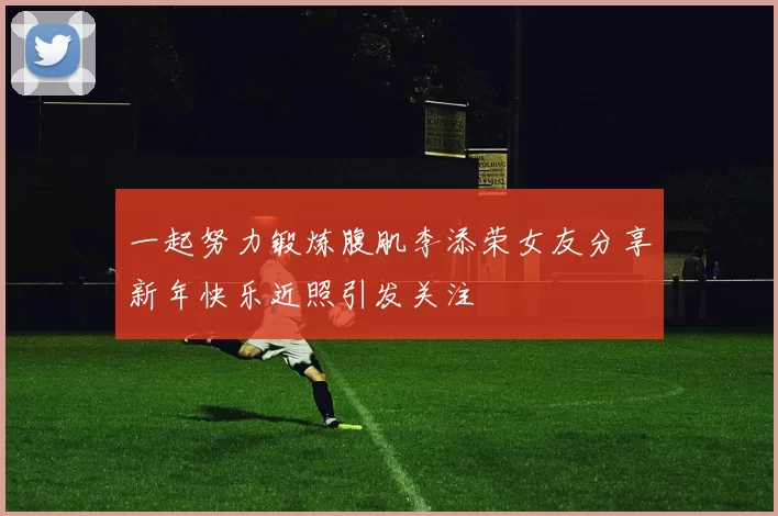 一起努力锻炼腹肌李添荣女友分享新年快乐近照引发关注