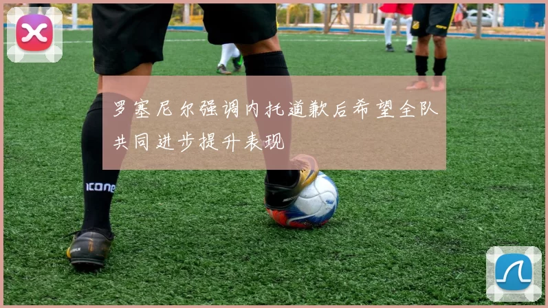 罗塞尼尔强调内托道歉后希望全队共同进步提升表现