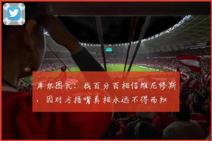 库尔图瓦：我百分百相信维尼修斯，因对方捂嘴真相永远不得而知