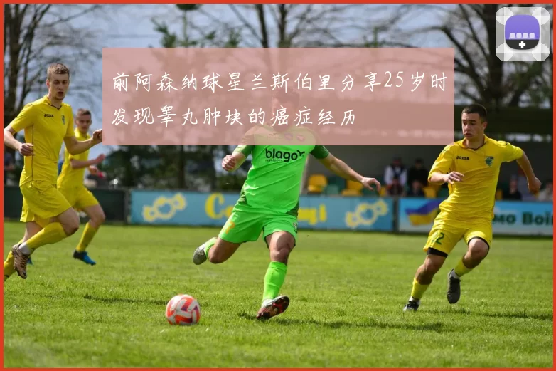前阿森纳球星兰斯伯里分享25岁时发现睾丸肿块的癌症经历