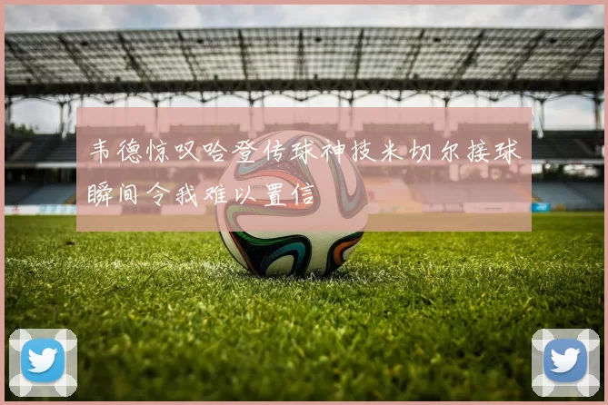 韦德惊叹哈登传球神技米切尔接球瞬间令我难以置信