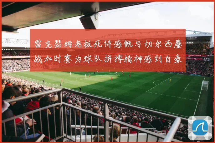 雷克瑟姆老板死侍感慨与切尔西鏖战加时赛为球队拼搏精神感到自豪