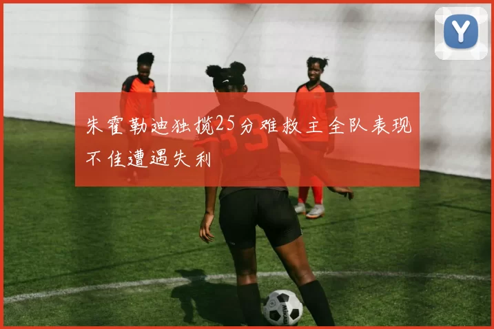 朱霍勒迪独揽25分难救主全队表现不佳遭遇失利