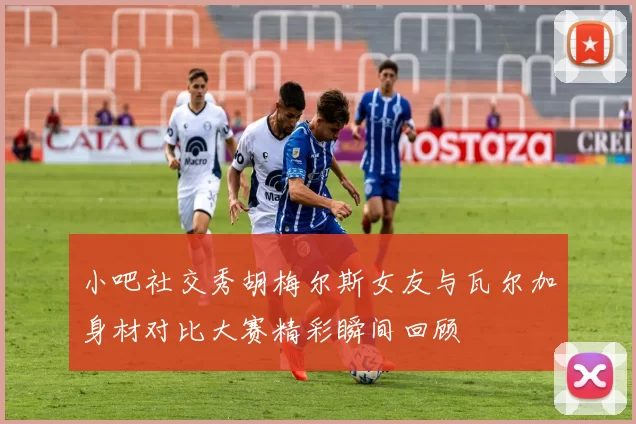 小吧社交秀胡梅尔斯女友与瓦尔加身材对比大赛精彩瞬间回顾
