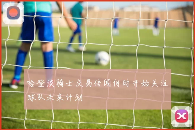 哈登谈骑士交易传闻何时开始关注球队未来计划