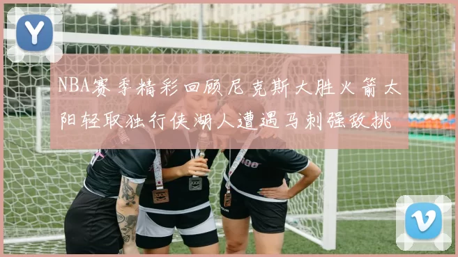 NBA赛季精彩回顾尼克斯大胜火箭太阳轻取独行侠湖人遭遇马刺强敌挑战
