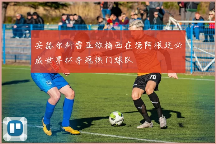 安赫尔科雷亚称梅西在场阿根廷必成世界杯夺冠热门球队