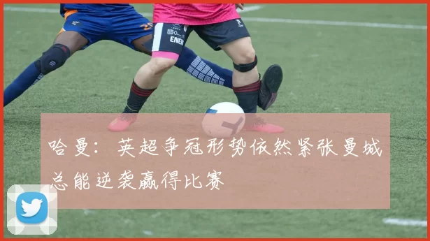 哈曼：英超争冠形势依然紧张曼城总能逆袭赢得比赛