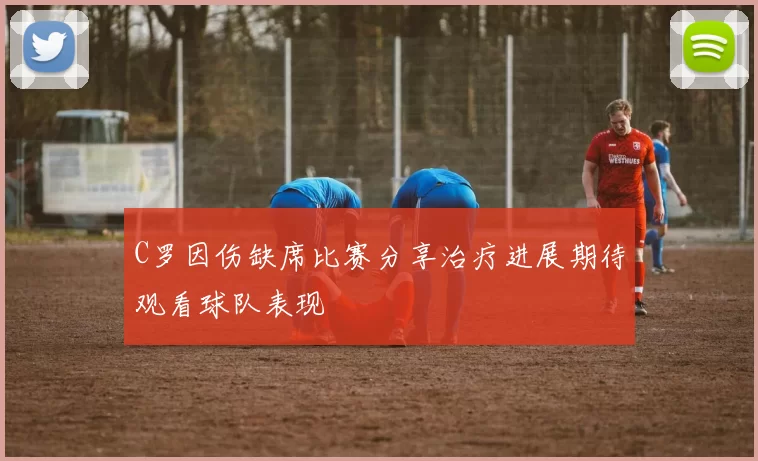 C罗因伤缺席比赛分享治疗进展期待观看球队表现