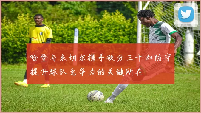 哈登与米切尔携手砍分三十加防守提升球队竞争力的关键所在