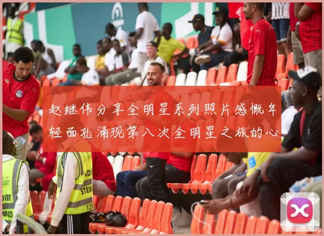 赵继伟分享全明星系列照片感慨年轻面孔涌现第八次全明星之旅的心路历程