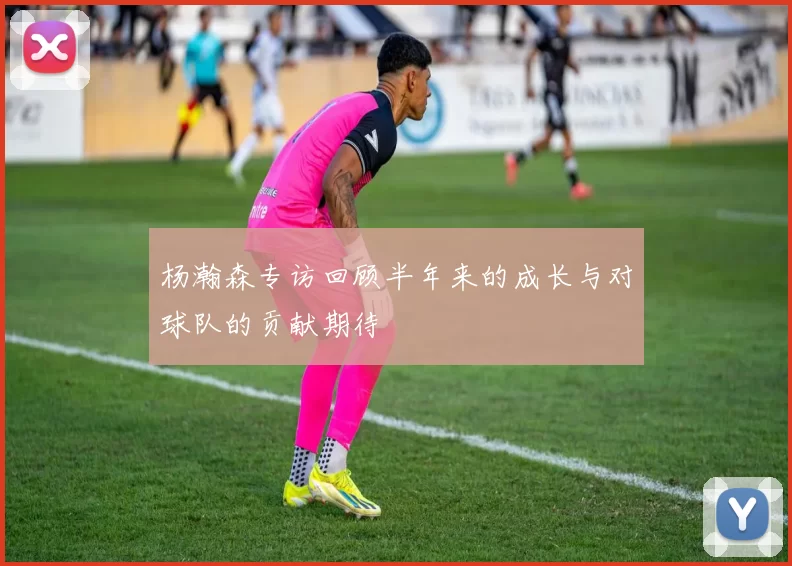 杨瀚森专访回顾半年来的成长与对球队的贡献期待