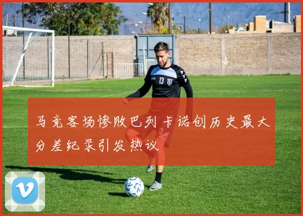马竞客场惨败巴列卡诺创历史最大分差纪录引发热议