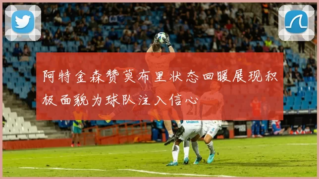 阿特金森赞莫布里状态回暖展现积极面貌为球队注入信心