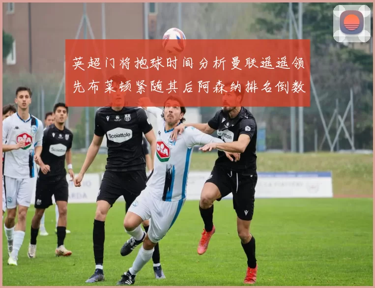 英超门将抱球时间分析曼联遥遥领先布莱顿紧随其后阿森纳排名倒数第三