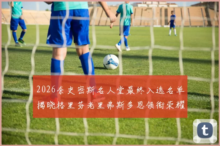 2026奈史密斯名人堂最终入选名单揭晓格里芬老里弗斯多恩领衔荣耀时刻