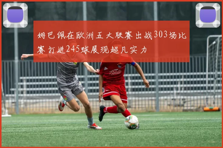 姆巴佩在欧洲五大联赛出战303场比赛打进245球展现超凡实力