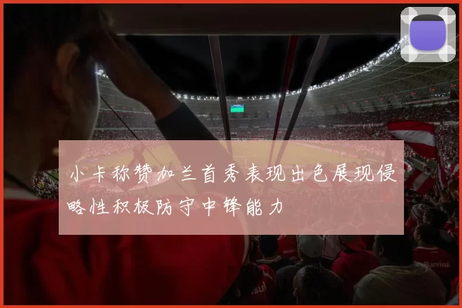 小卡称赞加兰首秀表现出色展现侵略性积极防守中锋能力
