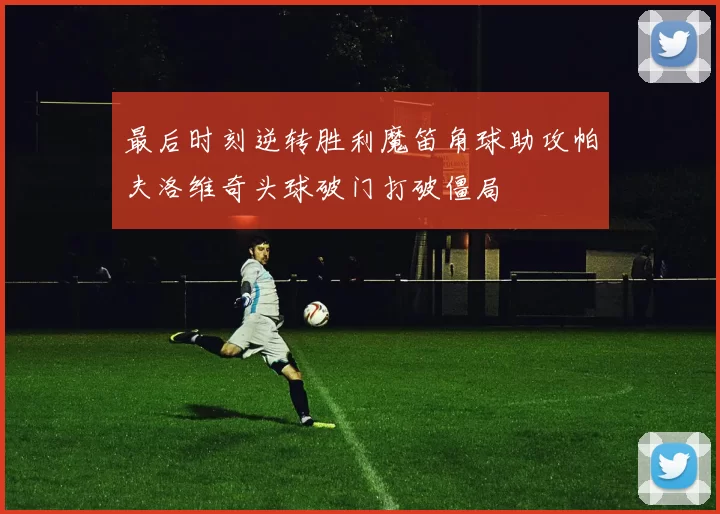 最后时刻逆转胜利魔笛角球助攻帕夫洛维奇头球破门打破僵局