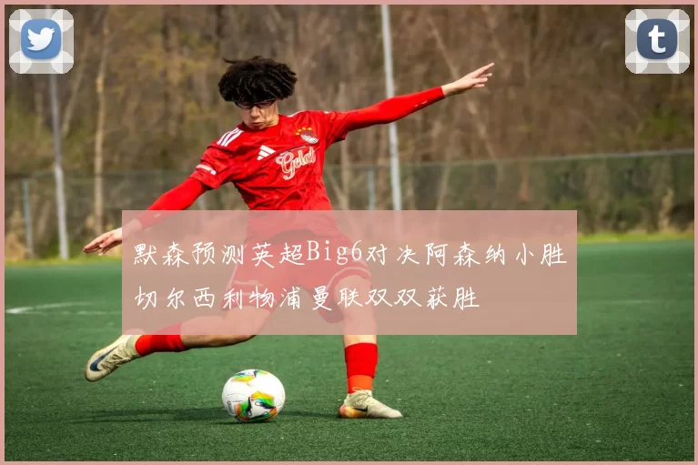 默森预测英超Big6对决阿森纳小胜切尔西利物浦曼联双双获胜